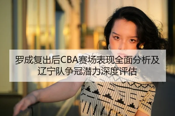 罗成复出后CBA赛场表现全面分析及辽宁队争冠潜力深度评估
